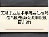 芜湖职业技术学院要住校吗，是否能走读(芜湖职院能否走读)