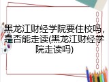 黑龙江财经学院要住校吗，是否能走读(黑龙江财经学院走读吗)
