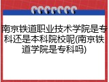 南京铁道职业技术学院是专科还是本科院校呢(南京铁道学院是专科吗)