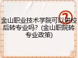 金山职业技术学院可以进校后转专业吗？(金山职院转专业政策)
