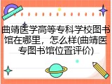 曲靖医学高等专科学校图书馆在哪里，怎么样(曲靖医专图书馆位置评价)