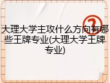 大理大学主攻什么方向有哪些王牌专业(大理大学王牌专业)