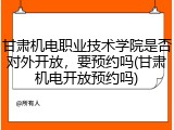 甘肃机电职业技术学院是否对外开放，要预约吗(甘肃机电开放预约吗)
