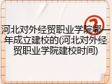 河北对外经贸职业学院哪一年成立建校的(河北对外经贸职业学院建校时间)