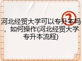 河北经贸大学可以专升本吗，如何操作(河北经贸大学专升本流程)