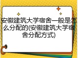 安徽建筑大学宿舍一般是怎么分配的(安徽建筑大学宿舍分配方式)