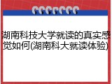 湖南科技大学就读的真实感觉如何(湖南科大就读体验)