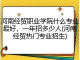 河南经贸职业学院什么专业最好，一年招多少人(河南经贸热门专业招生)