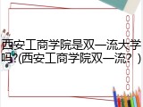 西安工商学院是双一流大学吗?(西安工商学院双一流？)