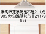 淮阴师范学院是不是211或985高校(淮阴师范非211/985)
