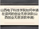 山西电子科技学院如何申请在读间的创业无息贷款(山西创业无息贷款申请)