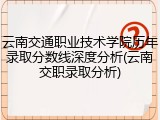 云南交通职业技术学院历年录取分数线深度分析(云南交职录取分析)