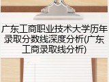 广东工商职业技术大学历年录取分数线深度分析(广东工商录取线分析)