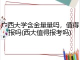 广西大学含金量量吗，值得报吗(西大值得报考吗)