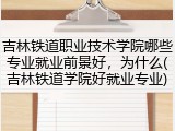 吉林铁道职业技术学院哪些专业就业前景好，为什么(吉林铁道学院好就业专业)