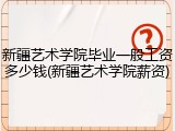 新疆艺术学院毕业一般工资多少钱(新疆艺术学院薪资)
