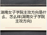 湖南女子学院主攻方向是什么，怎么样(湖南女子学院主攻方向)