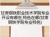甘肃钢铁职业技术学院专业开设有哪些,特色在哪(甘肃钢铁学院专业特色)
