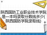陕西国防工业职业技术学院是一本吗录取分数线多少(陕西国防学院录取线)
