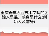 重庆青年职业技术学院的创始人是谁，前身是什么(创始人及前身)