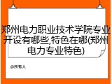 郑州电力职业技术学院专业开设有哪些,特色在哪(郑州电力专业特色)