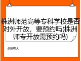 株洲师范高等专科学校是否对外开放，要预约吗(株洲师专开放需预约吗)