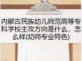 内蒙古民族幼儿师范高等专科学校主攻方向是什么，怎么样(幼师专业特色)