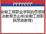 安徽工商职业学院的思想政治教育怎么样(安徽工商职院思政教育)
