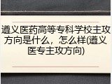 遵义医药高等专科学校主攻方向是什么，怎么样(遵义医专主攻方向)