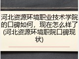 河北资源环境职业技术学院的口碑如何，现在怎么样了(河北资源环境职院口碑现状)