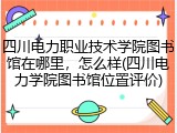 四川电力职业技术学院图书馆在哪里，怎么样(四川电力学院图书馆位置评价)