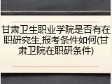 甘肃卫生职业学院是否有在职研究生,报考条件如何(甘肃卫院在职研条件)