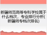 新疆师范高等专科学校属于什么档次，专业排行分析(新疆师专档次排名)