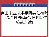 合肥职业技术学院要住校吗，是否能走读(合肥职院住校或走读)
