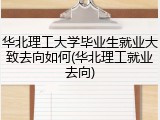 华北理工大学毕业生就业大致去向如何(华北理工就业去向)