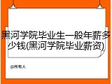 黑河学院毕业生一般年薪多少钱(黑河学院毕业薪资)