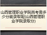 山西管理职业学院高考需多少分能录取呢(山西管理职业学院录取分)