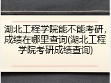 湖北工程学院能不能考研，成绩在哪里查询(湖北工程学院考研成绩查询)