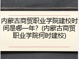 内蒙古商贸职业学院建校时间是哪一年？(内蒙古商贸职业学院何时建校)