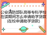 公安消防部队高等专科学校在读期间怎么申请助学贷款(在校申请助学贷款)