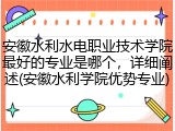 安徽水利水电职业技术学院最好的专业是哪个，详细阐述(安徽水利学院优势专业)