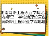 湖南网络工程职业学院地址在哪里，学校地理位置(湖南网络工程职业学院地址)