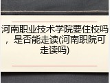 河南职业技术学院要住校吗，是否能走读(河南职院可走读吗)