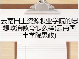 云南国土资源职业学院的思想政治教育怎么样(云南国土学院思政)