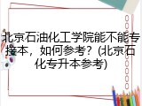 北京石油化工学院能不能专接本，如何参考？(北京石化专升本参考)