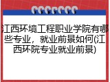 江西环境工程职业学院有哪些专业，就业前景如何(江西环院专业就业前景)