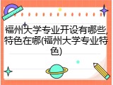 福州大学专业开设有哪些,特色在哪(福州大学专业特色)