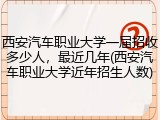 西安汽车职业大学一届招收多少人，最近几年(西安汽车职业大学近年招生人数)