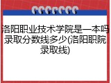 洛阳职业技术学院是一本吗录取分数线多少(洛阳职院录取线)