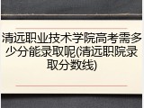 清远职业技术学院高考需多少分能录取呢(清远职院录取分数线)